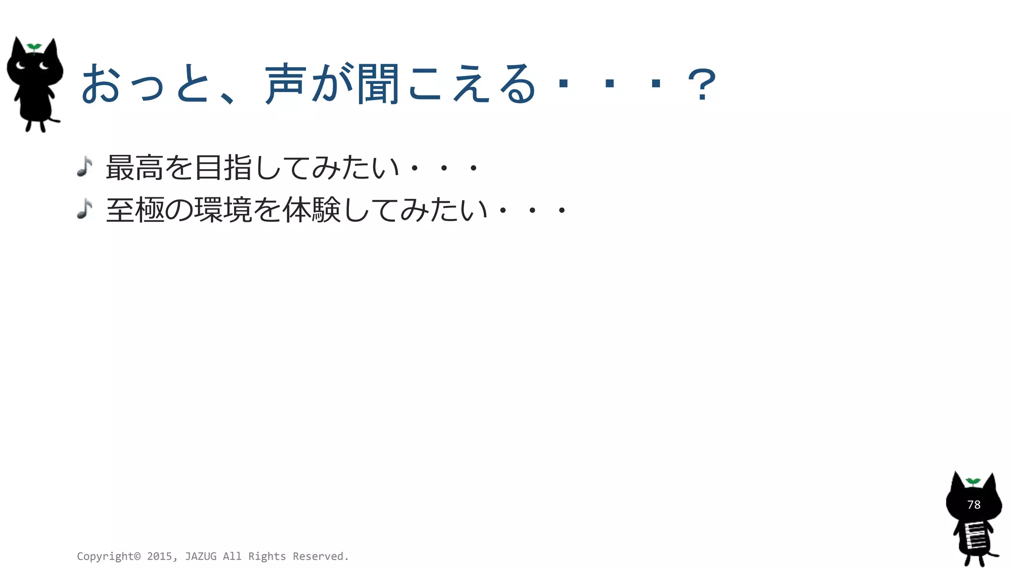 おっと、声が聞こえる・・・？
最高を目指してみたい・・・
至極の環境を体験してみたい・・・
Copyright© 2015, JAZUG All Rights Reserved.
78
 