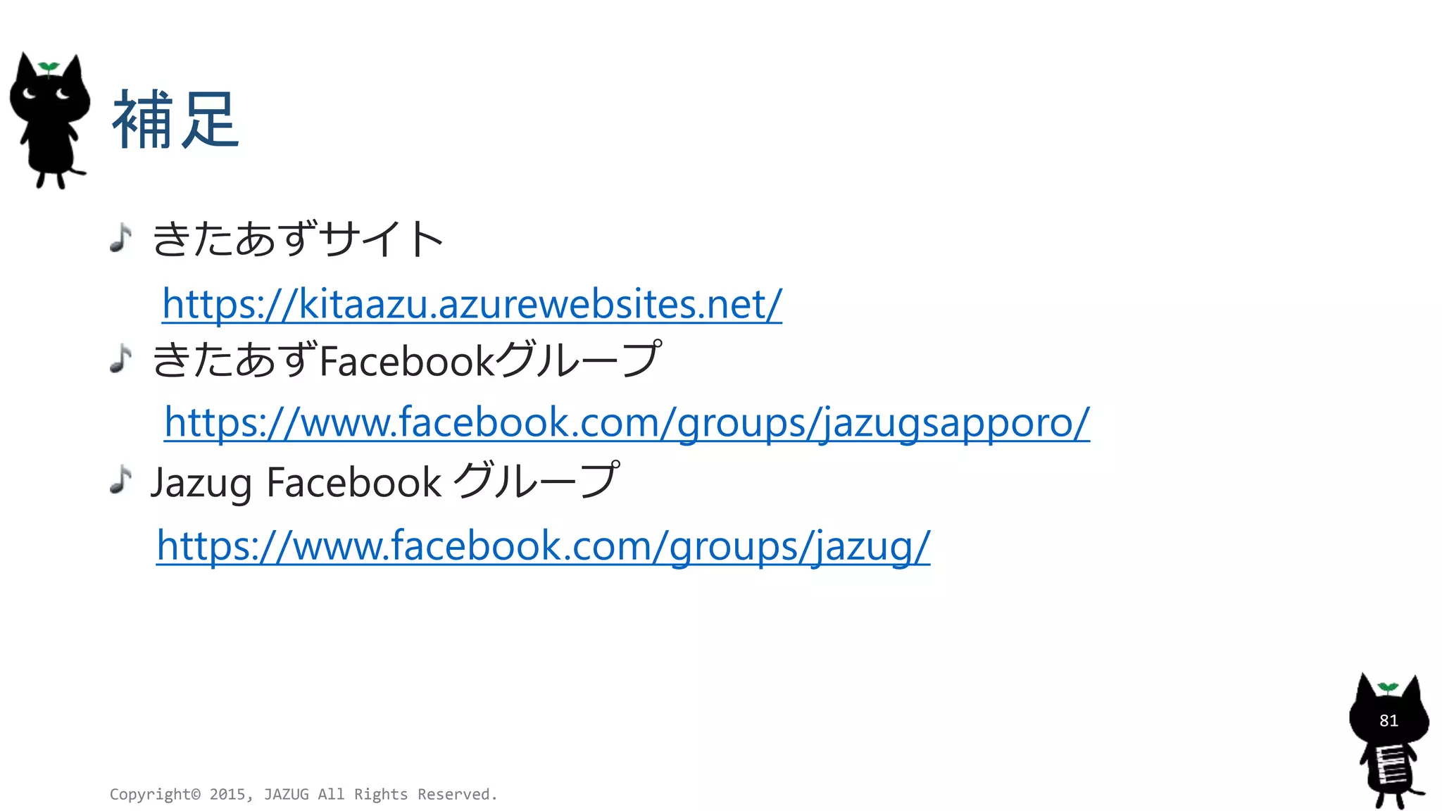 補足
きたあずサイト
https://kitaazu.azurewebsites.net/
きたあずFacebookグループ
https://www.facebook.com/groups/jazugsapporo/
Jazug Facebook グループ
https://www.facebook.com/groups/jazug/
Copyright© 2015, JAZUG All Rights Reserved.
81
 