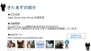 きたあずの紹介
■正式名称
Japan Azure User Group 札幌支部
■活動概要
Cloudにちょっと興味のあるゆるふわな方から
実ビジネスで使用される方まで学べる勉強会を開催しています。
■Webサイト
http://kitaazu.azurewebsites.net/
Copyright© 2015, JAZUG All Rights Reserved.
3
きたあずちゃん
(@kitaazu_chan)
 