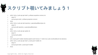 スクリプト覗いてみましょう１
while ! echo y | sudo apt-get install -y software-properties-common; do
sleep 10
sudo apt-get install -y software-properties-common
done
while ! echo y | sudo apt-add-repository -y ppa:webupd8team/java; do
sleep 10
sudo apt-add-repository -y ppa:webupd8team/java
done
while ! echo y | sudo apt-get update; do
sleep 10
sudo apt-get update
done
echo oracle-java7-installer shared/accepted-oracle-license-v1-1 select true | sudo /usr/bin/debconf-set-selections
while ! echo y | sudo apt-get install -y oracle-java7-installer; do
sleep 10
sudo apt-get install -y oracle-java7-installer
Done
Copyright© 2015, JAZUG All Rights Reserved.
35
 