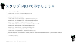 スクリプト覗いてみましょう４
sudo touch /srv/minecraft_server/eula.txt
sudo sh -c "echo 'eula=true' >> /srv/minecraft_server/eula.txt"
sudo touch /etc/init/minecraft-server.conf
sudo sh -c "echo 'start on runlevel [2345]' >> /etc/init/minecraft-server.conf"
sudo sh -c "echo 'stop on runlevel [^2345]' >> /etc/init/minecraft-server.conf"
sudo sh -c "echo 'console log' >> /etc/init/minecraft-server.conf"
sudo sh -c "echo 'chdir /srv/minecraft_server' >> /etc/init/minecraft-server.conf"
sudo sh -c "echo 'setuid minecraft' >> /etc/init/minecraft-server.conf"
sudo sh -c "echo 'setgid minecraft' >> /etc/init/minecraft-server.conf"
sudo sh -c "echo 'respawn' >> /etc/init/minecraft-server.conf"
sudo sh -c "echo 'respawn limit 20 5' >> /etc/init/minecraft-server.conf"
printf 'exec /usr/bin/java -Xms%s -Xmx%s -jar minecraft_server.1.8.jar nogui' $memoryAlloc $memoryAlloc >> /etc/init/minecraft-server.conf
sudo start minecraft-server
Copyright© 2015, JAZUG All Rights Reserved.
38
 