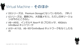 Virtual Machine – そのほか
DSシリーズは、Premium Storageになっているもの。（早い）
Gシリーズは、最新CPU、大容量メモリ。ただし日本リージョ
ンは今のところなし
A8～A9は、インテル® Xeon® E5 プロセッサ、40Gbit/s
InfiniBand ネットワーク
A10～A11は、A8~9からInfiniBand ネットワークをなくしたも
の
Copyright© 2015, JAZUG All Rights Reserved.
52
 
