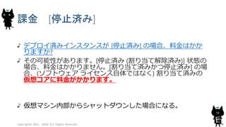 課金 [停止済み]
デプロイ済みインスタンスが [停止済み] の場合、料金はかか
りますか?
その可能性があります。[停止済み (割り当て解除済み)] 状態の
場合、料金はかかりません。[割り当て済みかつ停止済み] の場
合、(ソフトウェア ライセンス自体ではなく) 割り当て済みの
仮想コアに料金がかかります。
仮想マシン内部からシャットダウンした場合になる。
Copyright© 2015, JAZUG All Rights Reserved.
59
 