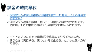 課金の時間単位
仮想マシンの実行時間が 1 時間未満だった場合、いくら課金さ
れますか?
仮想マシンの実行時間に対して、分単位で料金がかかります。
時間は、1 時間単位ではなく 1 分単位で四捨五入されます。
・・・ということで1時間単位を意識してなくても大丈夫。
使うときに実行する。使わない時に止める。といった使い方が
できる。
Copyright© 2015, JAZUG All Rights Reserved.
62
 