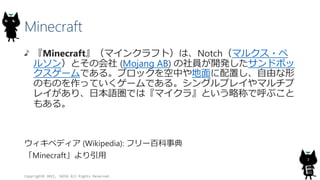 Minecraft
『Minecraft』（マインクラフト）は、Notch（マルクス・ペ
ルソン）とその会社 (Mojang AB) の社員が開発したサンドボッ
クスゲームである。ブロックを空中や地面に配置し、自由な形
のものを作っていくゲームである。シングルプレイやマルチプ
レイがあり、日本語圏では『マイクラ』という略称で呼ぶこと
もある。
ウィキペディア (Wikipedia): フリー百科事典
「Minecraft」より引用
Copyright© 2015, JAZUG All Rights Reserved.
7
 