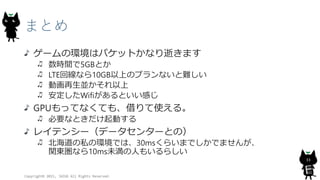 まとめ
ゲームの環境はパケットかなり逝きます
数時間で5GBとか
LTE回線なら10GB以上のプランないと難しい
動画再生並かそれ以上
安定したWifiがあるといい感じ
GPUもってなくても、借りて使える。
必要なときだけ起動する
レイテンシー（データセンターとの）
北海道の私の環境では、30msくらいまでしかでませんが、
関東圏なら10ms未満の人もいるらしい
Copyright© 2015, JAZUG All Rights Reserved.
33
 