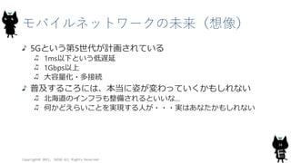 モバイルネットワークの未来（想像）
5Gという第5世代が計画されている
1ms以下という低遅延
1Gbps以上
大容量化・多接続
普及するころには、本当に姿が変わっていくかもしれない
北海道のインフラも整備されるといいな…
何かどえらいことを実現する人が・・・実はあなたかもしれない
Copyright© 2015, JAZUG All Rights Reserved.
34
 