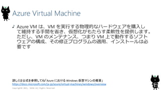 Azure Virtual Machine
Azure VM は、VM を実行する物理的なハードウェアを購入し
て維持する手間を省き、仮想化がもたらす柔軟性を提供します。
ただし、VM のメンテナンス、つまり VM 上で動作するソフト
ウェアの構成、その修正プログラムの適用、インストールは必
要です
Copyright© 2015, JAZUG All Rights Reserved.
6詳しくは公式を参照してね「Azure における Windows 仮想マシンの概要」
https://docs.microsoft.com/ja-jp/azure/virtual-machines/windows/overview
 