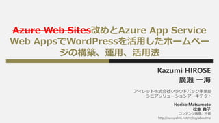 Azure Web Sites改めとAzure App Service
Web AppsでWordPressを活用したホームペー
ジの構築、運用、活用法
Kazumi HIROSE
廣瀬 一海
アイレット株式会社クラウドパック事業部
シニアソリューションアーキテクト
コンテンツ画像、共著
http://zuvuyalink.net/nrjlog/aboutme
Noriko Matsumoto
松本 典子
 