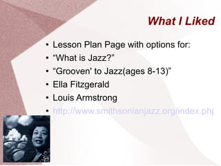 What I Liked Lesson Plan Page with options for: “ What is Jazz?” “ Grooven' to Jazz(ages 8-13)” Ella Fitzgerald Louis Armstrong http://www.smithsonianjazz.org/index.php?option=com_content&view=article&id=90&Itemid=80 