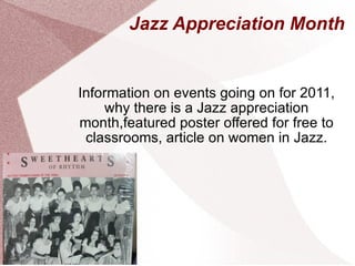 Jazz Appreciation Month Information on events going on for 2011, why there is a Jazz appreciation month,featured poster offered for free to classrooms, article on women in Jazz. 