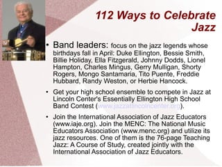 112 Ways to Celebrate Jazz Band leaders:  focus on the jazz legends whose birthdays fall in April: Duke Ellington, Bessie Smith, Billie Holiday, Ella Fitzgerald, Johnny Dodds, Lionel Hampton, Charles Mingus, Gerry Mulligan, Shorty Rogers, Mongo Santamaria, Tito Puente, Freddie Hubbard, Randy Weston, or Herbie Hancock.  Get your high school ensemble to compete in Jazz at Lincoln Center's Essentially Ellington High School Band Contest ( www.jazzatlincolncenter.org ). Join the International Association of Jazz Educators (www.iaje.org). Join the MENC: The National Music Educators Association (www.menc.org) and utilize its jazz resources. One of them is the 76-page Teaching Jazz: A Course of Study, created jointly with the International Association of Jazz Educators. 