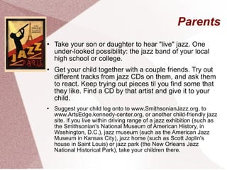 Parents Take your son or daughter to hear "live" jazz. One under-looked possibility: the jazz band of your local high school or college. Get your child together with a couple friends. Try out different tracks from jazz CDs on them, and ask them to react. Keep trying out pieces til you find some that they like. Find a CD by that artist and give it to your child. Suggest your child log onto to www.SmithsonianJazz.org, to www.ArtsEdge.kennedy-center.org, or another child-friendly jazz site. If you live within driving range of a jazz exhibition (such as the Smithsonian's National Museum of American History, in Washington, D.C.), jazz museum (such as the American Jazz Museum in Kansas City), jazz home (such as Scott Joplin's house in Saint Louis) or jazz park (the New Orleans Jazz National Historical Park), take your children there. 