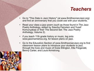 Teachers Go to "This Date in Jazz History" (at www.SmithsonianJazz.org) and find an anniversary that you could use with your students. Read your class a jazz poem (such as those found in The Jazz Poetry Anthology, edited by Sascha Feinstein and Yusef Komunyakaa or their The Second Set: The Jazz Poetry Anthology, Volume 2). if you teach 11th grade history or music, log onto www.jazzinamerica.org, for lesson plans on jazz. Go to the Education Section of www.SmithsonianJazz.org to find classroom lesson plans to introduce your students to jazz, through the lives and music of Duke Ellington, Ella Fitzgerald, Benny Carter, and Louis Armstrong. 