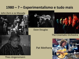1980 – ? – Experimentalismo e tudo maisJohn Zorn e os MasadaDave DouglasTheCinematicOrchestraPatMethenyTheoJörgensmann