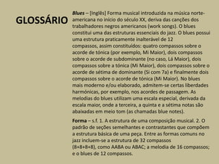 Blues – [Inglês] Forma musical introduzida na música norte-americana no início do século XX, deriva das canções dos trabalhadores negros americanos (worksongs). O blues constitui uma das estruturas essenciais do jazz. O blues possui uma estrutura praticamente inalterável de 12 compassos, assim constituídos: quatro compassos sobre o acorde de tónica (por exemplo, Mi Maior), dois compassos sobre o acorde de subdominante (no caso, Lá Maior), dois compassos sobre a tónica (Mi Maior), dois compassos sobre o acorde de sétima de dominante (Si com 7a) e finalmente dois compassos sobre o acorde de tónica (Mi Maior). No blues mais moderno e/ou elaborado, admitem-se certas liberdades harmónicas, por exemplo, nos acordes de passagem. As melodias do blues utilizam uma escala especial, derivada da escala maior, onde a terceira, a quinta e a sétima notas são abaixadas em meio tom (as chamadas blue notes).GLOSSÁRIOForma – s.f. 1. A estrutura de uma composição musical. 2. O padrão de seções semelhantes e contrastantes que compõem a estrutura básica de uma peça. Entre as formas comuns no jazz incluem-se a estrutura de 32 compassos (8+8+8+8), como AABA ou ABAC; a melodia de 16 compassos; e o blues de 12 compassos.