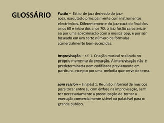 GLOSSÁRIOFusão– Estilo de jazz derivado do jazz-rock, executado principalmente com instrumentos electrónicos. Diferentemente do jazz-rock do final dos anos 60 e início dos anos 70, o jazz fusão caracteriza-se por uma aproximação com a música pop, e por ser baseado em um certo número de fórmulas comercialmente bem-sucedidas.Improvisação – s.f. 1. Criação musical realizada no próprio momento da execução. A improvisação não é predeterminada nem codificada previamente em partitura, excepto por uma melodia que serve de tema.Jamsession – [Inglês] 1. Reunião informal de músicos para tocar entre si, com ênfase na improvisação, sem ter necessariamente a preocupação de tornar a execução comercialmente viável ou palatável para o grande público.