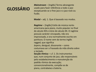 Mainstream – [Inglês] Termo abrangente usado para fazer referência a todo o jazz exceptuando-se o free jazz e o jazz-rock ou fusão.Modal – adj. 1. Que é baseado nos modos.GLOSSÁRIORagtime – [Inglês] Estilo de música norte-americana para piano, muito popular no final do século XIX e início do século XX. O ragtime possuía carácter sincopado, não era improvisado, e era normalmente escrito em partitura. O nome vem do termo inglês ragged, que significa áspero, desigual, dissonante – como costumava ser o fraseado da mão direita sobre o teclado.Secção rítmica – s.f. 1. Os instrumentos que, num conjunto de jazz, são responsáveis pelo estabelecimento e manutenção do padrão rítmico da execução; convencionalmente, compõe-se de piano, contrabaixo e bateria.