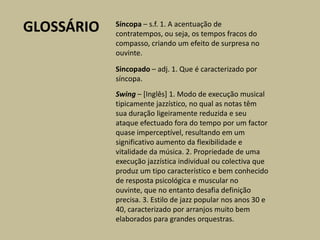 GLOSSÁRIOSíncopa – s.f. 1. A acentuação de contratempos, ou seja, os tempos fracos do compasso, criando um efeito de surpresa no ouvinte.Sincopado – adj. 1. Que é caracterizado por síncopa.Swing – [Inglês] 1. Modo de execução musical tipicamente jazzístico, no qual as notas têm sua duração ligeiramente reduzida e seu ataque efectuado fora do tempo por um factor quase imperceptível, resultando em um significativo aumento da flexibilidade e vitalidade da música. 2. Propriedade de uma execução jazzística individual ou colectiva que produz um tipo característico e bem conhecido de resposta psicológica e muscular no ouvinte, que no entanto desafia definição precisa. 3. Estilo de jazz popular nos anos 30 e 40, caracterizado por arranjos muito bem elaborados para grandes orquestras.