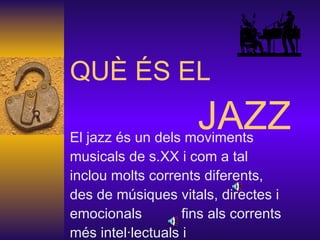 QUÈ ÉS EL    JAZZ El jazz és un dels moviments musicals de s.XX i com a tal inclou molts corrents diferents, des de músiques vitals, directes i emocionals  fins als corrents més intel·lectuals i avantguardistes.  