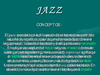 JAZZ CONCEPTOS : El  jazz  se caracteriza por eludir la ejecución de las interpretaciones a partir de la lectura fiel de una partitura (a pesar de que muchos músicos de jazz dominen el lenguaje musical): la base de la interpretación y el estilo jazzístico es la  improvisación . En cualquier caso, exceptuando al  free jazz  o algunas  jam   session  (donde suele suceder que no se trabaje sobre ningún tema ya conocido),  improvisar  significa que el  intérprete  recrea libremente el tema en cada ejecución sobre una determinada estructura armónica, ya sea en público o en un estudio de grabación: la  melodía  funciona como tema principal e idea para desarrollar  una  posible interpretación. En este sentido, la música de jazz se centra más en el intérprete que en el  compositor   