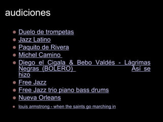 audiciones
    Duelo de trompetas
    Jazz Latino & fussion
    Paquito de Rivera
    Michel Camino (calle 54)
    Diego el Cigala & Bebo Valdés - Lágrimas
     Negras (BOLERO) (Flamenco-Jazz) (Así se
     hizo)
    Free Jazz
    Free Jazz trio piano bass drums
    Nueva Orleans
    louis armstrong - when the saints go marching in
 