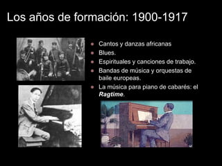 Los años de formación: 1900-1917

                 Cantos y danzas africanas
                 Blues.
                 Espirituales y canciones de trabajo.
                 Bandas de música y orquestas de
                  baile europeas.
                 La música para piano de cabarés: el
                  Ragtime.
 