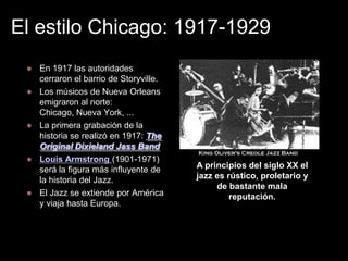 El estilo Chicago: 1917-1929
    En 1917 las autoridades
     cerraron el barrio de Storyville.
    Los músicos de Nueva Orleans
     emigraron al norte:
     Chicago, Nueva York, ...
    La primera grabación de la
     historia se realizó en 1917: The
     Original Dixieland Jass Band
    Louis Armstrong (1901-1971)
     será la figura más influyente de    A principios del siglo XX el
     la historia del Jazz.               jazz es rústico, proletario y
                                              de bastante mala
    El Jazz se extiende por América              reputación.
     y viaja hasta Europa.
 