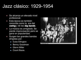 Jazz clásico: 1929-1954
    Se alcanza un elevado nivel
     profesional.
    Esta época es también
     conocida como la era del
     swing y de las big bands.
    La música es arreglada. Se
     pierde improvisación pero se
     gana en popularidad.
    Surgen las grandes bandas
     dirigidas por:
        Duke Ellington
        Benny Goodman
                                    The Duke Ellington Orchestra (1934)
        Glenn Miller
        Count Basie.
 