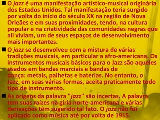  O jazz é uma manifestação artístico-musical originária
  dos Estados Unidos. Tal manifestação teria surgido
  por volta do início do século XX na região de Nova
  Orleães e em suas proximidades, tendo, na cultura
  popular e na criatividade das comunidades negras que
  ali viviam, um de seus espaços de desenvolvimento
  mais importantes.
 O jazz se desenvolveu com a mistura de várias
  tradições musicais, em particular a afro-americana. Os
  instrumentos musicais básicos para o Jazz são aqueles
  usados em bandas marciais e bandas de
  dança: metais, palhetas e baterias. No entanto, o
  Jazz, em suas várias formas, aceita praticamente todo
  tipo de instrumento.
 As origens da palavra "jazz" são incertas. A palavra
  tem suas raízes na gíria norte-americana e várias
  derivações têm sugerido tal fato. O jazz não foi
  aplicado como música até por volta de 1915.
 