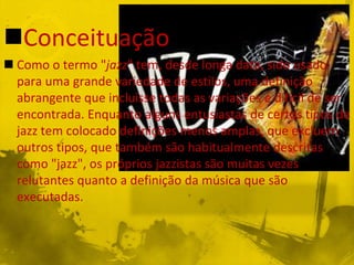 Conceituação
 Como o termo "jazz" tem, desde longa data, sido usado
  para uma grande variedade de estilos, uma definição
  abrangente que incluísse todas as variações é difícil de ser
  encontrada. Enquanto alguns entusiastas de certos tipos de
  jazz tem colocado definições menos amplas, que excluem
  outros tipos, que também são habitualmente descritas
  como "jazz", os próprios jazzistas são muitas vezes
  relutantes quanto a definição da música que são
  executadas.
 