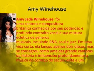 Amy Jade Winehouse foi
 uma cantora e compositora
 britânica conhecida por seu poderoso e
 profundo contralto vocal e sua mistura
 eclética de gêneros
 musicais, incluindo R&B, soul e jazz. Em uma
 vida curta, ela lançou apenas dois discos, mas
 se consagrou como uma das grande cantoras
 da história e influenciou profundamente a
 música do começo do século vinte e um.
 
