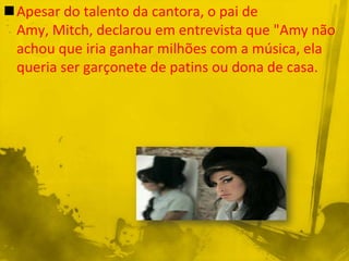 Apesar do talento da cantora, o pai de
 Amy, Mitch, declarou em entrevista que "Amy não
 achou que iria ganhar milhões com a música, ela
 queria ser garçonete de patins ou dona de casa.
 