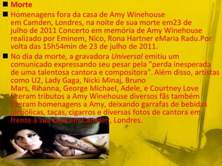  Morte
 Homenagens fora da casa de Amy Winehouse
  em Camden, Londres, na noite de sua morte em23 de
  julho de 2011 Concerto em memória de Amy Winehouse
  realizado por Eminem, Nico, Rona Hartner eMaria Radu.Por
  volta das 15h54min de 23 de julho de 2011.
 No dia da morte, a gravadora Universal emitiu um
  comunicado expressando seu pesar pela "perda inesperada
  de uma talentosa cantora e compositora". Além disso, artistas
  como U2, Lady Gaga, Nicki Minaj, Bruno
  Mars, Rihanna, George Michael, Adele, e Courtney Love
  fizeram tributos a Amy Winehouse diversos fãs também
  fizeram homenagens a Amy, deixando garrafas de bebidas
  alcoólicas, taças, cigarros e diversas fotos de cantora em
  frente à sua casa em Camden, Londres.
 