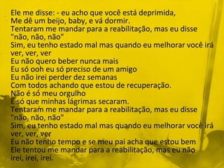 Ele me disse: - eu acho que você está deprimida,
Me dê um beijo, baby, e vá dormir.
Tentaram me mandar para a reabilitação, mas eu disse
"não, não, não"
Sim, eu tenho estado mal mas quando eu melhorar você irá
ver, ver, ver
Eu não quero beber nunca mais
Eu só ooh eu só preciso de um amigo
Eu não irei perder dez semanas
Com todos achando que estou de recuperação.
Não é só meu orgulho
É só que minhas lágrimas secaram.
Tentaram me mandar para a reabilitação, mas eu disse
"não, não, não"
Sim, eu tenho estado mal mas quando eu melhorar você irá
ver, ver, ver
Eu não tenho tempo e se meu pai acha que estou bem
Ele tentou me mandar para a reabilitação, mas eu não
irei, irei, irei.
 