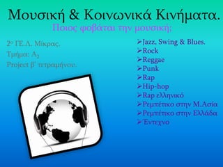 2ο ΓΕ.Λ. Μίκρας.
Τμήμα: Α2
Project β’ τετραμήνου.
Μουσική & Κοινωνικά Κινήματα.
Ποιος φοβάται την μουσική;
Jazz, Swing & Blues.
Rock
Reggae
Punk
Rap
Hip-hop
Rap ελληνικό
Ρεμπέτικο στην Μ.Ασία
Ρεμπέτικο στην Ελλάδα
Έντεχνο
 