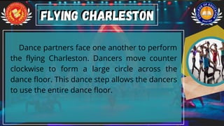 Dance partners face one another to perform
the flying Charleston. Dancers move counter
clockwise to form a large circle across the
dance floor. This dance step allows the dancers
to use the entire dance floor.
Flying Charleston
Flying Charleston
 