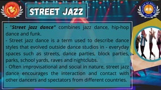 - "Street jazz dance" combines jazz dance, hip-hop
dance and funk.
- Street jazz dance is a term used to describe dance
styles that evolved outside dance studios in - everyday
spaces such as streets, dance parties, block parties,
parks, school yards, raves and nightclubs.
- Often improvisational and social in nature, street jazz
dance encourages the interaction and contact with
other dancers and spectators from different countries.
Street Jazz
Street Jazz
 