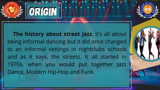 The history about street jazz, it’s all about
being informal dancing but it did once changed
to an informal settings in nightclubs schools
and as it says, the streets. It all started in
1970s, when you would put together Jazz
Dance, Modern Hip-Hop and Funk.
Origin
Origin
 