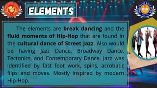 The elements are break dancing and the
fluid moments of Hip-Hop that are found in
the cultural dance of Street Jazz. Also would
be having Jazz Dance, Broadway Dance,
Tectonics, and Contemporary Dance. Jazz was
identified by fast foot work, spins, acrobatic
flips and moves. Mostly inspired by modern
Hip-Hop.
Elements
Elements
 