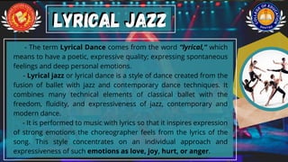 - The term Lyrical Dance comes from the word “lyrical,” which
means to have a poetic, expressive quality; expressing spontaneous
feelings and deep personal emotions.
- Lyrical jazz or lyrical dance is a style of dance created from the
fusion of ballet with jazz and contemporary dance techniques. It
combines many technical elements of classical ballet with the
freedom, fluidity, and expressiveness of jazz, contemporary and
modern dance.
- It is performed to music with lyrics so that it inspires expression
of strong emotions the choreographer feels from the lyrics of the
song. This style concentrates on an individual approach and
expressiveness of such emotions as love, joy, hurt, or anger.
Lyrical Jazz
Lyrical Jazz
 