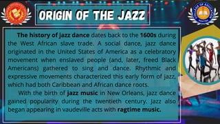 The history of jazz dance dates back to the 1600s during
the West African slave trade. A social dance, jazz dance
originated in the United States of America as a celebratory
movement when enslaved people (and, later, freed Black
Americans) gathered to sing and dance. Rhythmic and
expressive movements characterized this early form of jazz,
which had both Caribbean and African dance roots.
With the birth of jazz music in New Orleans, jazz dance
gained popularity during the twentieth century. Jazz also
began appearing in vaudeville acts with ragtime music.
ORIGIN OF THE JAZZ
ORIGIN OF THE JAZZ
 