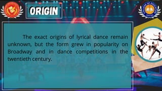 The exact origins of lyrical dance remain
unknown, but the form grew in popularity on
Broadway and in dance competitions in the
twentieth century.
Origin
Origin
 