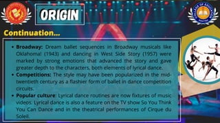 Broadway: Dream ballet sequences in Broadway musicals like
Oklahoma! (1943) and dancing in West Side Story (1957) were
marked by strong emotions that advanced the story and gave
greater depth to the characters, both elements of lyrical dance.
Competitions: The style may have been popularized in the mid-
twentieth century as a flashier form of ballet in dance competition
circuits.
Popular culture: Lyrical dance routines are now fixtures of music
videos. Lyrical dance is also a feature on the TV show So You Think
You Can Dance and in the theatrical performances of Cirque du
Soleil.
Origin
Origin
Continuation...
Continuation...
 