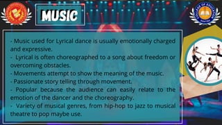 - Music used for Lyrical dance is usually emotionally charged
and expressive.
- Lyrical is often choreographed to a song about freedom or
overcoming obstacles.
- Movements attempt to show the meaning of the music.
- Passionate story telling through movement.
- Popular because the audience can easily relate to the
emotion of the dancer and the choreography.
- Variety of musical genres, from hip-hop to jazz to musical
theatre to pop maybe use.
music
music
 