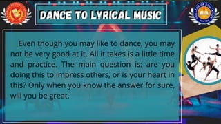 Even though you may like to dance, you may
not be very good at it. All it takes is a little time
and practice. The main question is: are you
doing this to impress others, or is your heart in
this? Only when you know the answer for sure,
will you be great.
Dance to Lyrical Music
Dance to Lyrical Music
 
