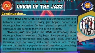 In the 1930s and 1940s, big bands popularized jazz dance in
ballrooms, and the era of swing jazz began. Dancer and
choreographer Katherine Dunham played a pivotal role in
showcasing jazz dance to the world during this time.
"Modern jazz" emerged in the 1950s as Broadway show
choreographers in New York City began incorporating jazz on
the stage. Choreographers Jack Cole, Bob Fosse, and Gus
Giordano have particularly influenced modern jazz. Today,
commercial jazz is a popular form of jazz dance, combining
elements of hip-hop and pop into stylized choreography.
ORIGIN OF THE JAZZ
ORIGIN OF THE JAZZ
Continuation...
Continuation...
 