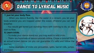 7. Just let your body flow.
- When you dance fluently, like the water in a stream, you let your
body pretend you are trapped under the ocean. (Pretend you can still
breathe)
- You would get bored just standing there with nothing to do, so you
start to flow.
8. Learn tricks.
- To make your dance stand out, you may want to add tricks.
- There are hundreds of dance tutorials online. Chose a tutorial from
an actual known dancer (so you can guarantee it's safe) and follow the
teacher.
- Some examples of tricks are pirouettes, splits, barrel rolls, jumps,
and leaps.
Dance to Lyrical Music
Dance to Lyrical Music
 