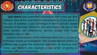 Jazz dance pairs animated expressions with sharp yet fluid
motions. One of the most distinct characteristics of jazz dance is
the use of isolation, a jazz technique in which dancers isolate
one part of the body. While this one part moves, the rest of the
body remains still. Oftentimes, dancers isolate their head,
shoulders, ribs, or hips.
Another characteristic of this American dance form is a dance
technique known as syncopation. This is when dancers stress an
offbeat note to grab the audience’s attention. By bending their
knees, jazz dancers also maintain a low center of gravity to
enhance different movements.
Characteristics
Characteristics
 