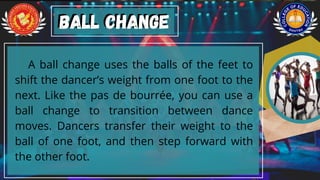 A ball change uses the balls of the feet to
shift the dancer’s weight from one foot to the
next. Like the pas de bourrée, you can use a
ball change to transition between dance
moves. Dancers transfer their weight to the
ball of one foot, and then step forward with
the other foot.
Ball change
Ball change
 